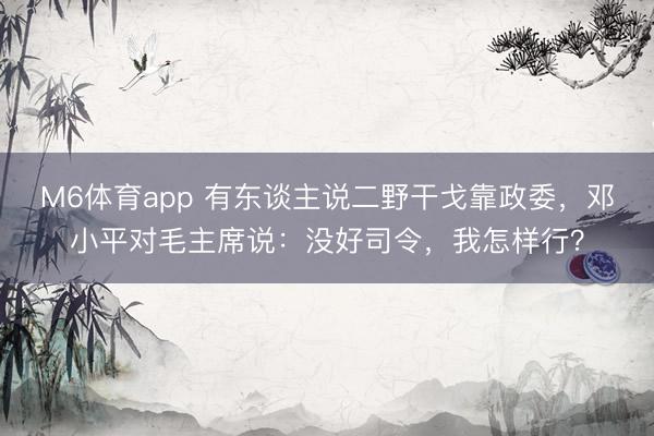 M6体育app 有东谈主说二野干戈靠政委，邓小平对毛主席说：没好司令，我怎样行？