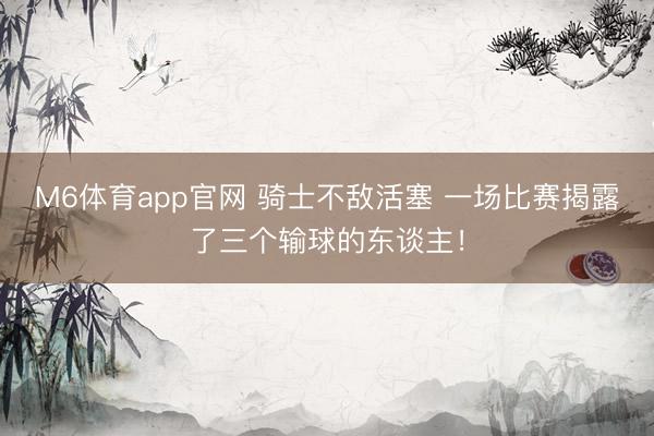 M6体育app官网 骑士不敌活塞 一场比赛揭露了三个输球的东谈主！