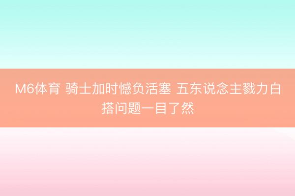 M6体育 骑士加时憾负活塞 五东说念主戮力白搭问题一目了然