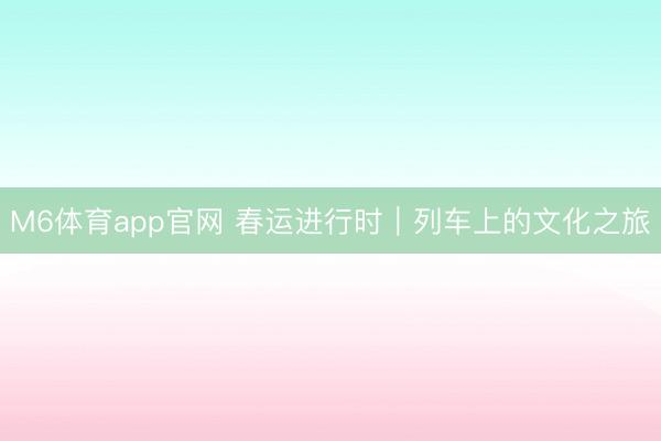 M6体育app官网 春运进行时｜列车上的文化之旅