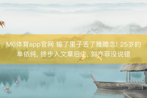 M6体育app官网 输了里子丢了雅瞻念! 25岁的单依纯, 终步入文章后尘, 刘亦菲没说错