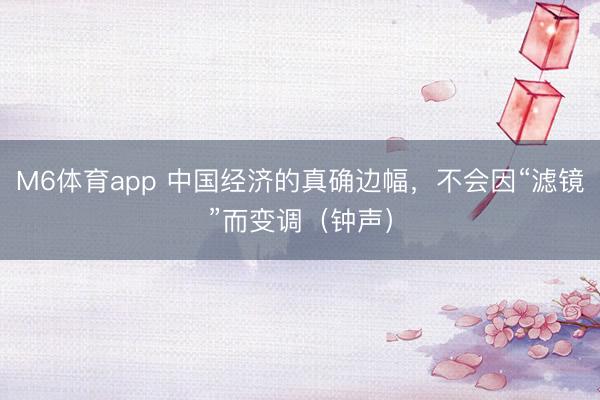 M6体育app 中国经济的真确边幅，不会因“滤镜”而变调（钟声）