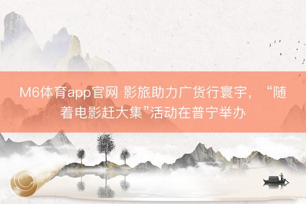 M6体育app官网 影旅助力广货行寰宇， “随着电影赶大集”活动在普宁举办