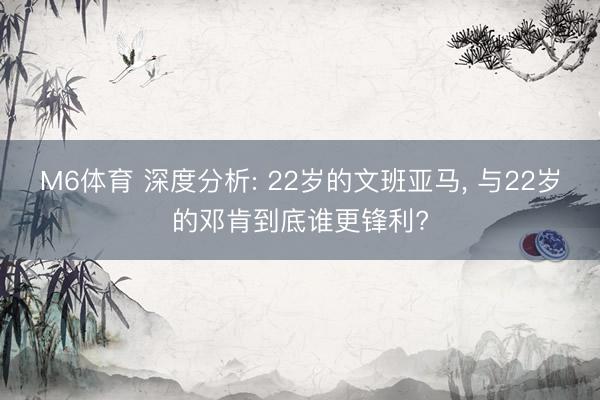 M6体育 深度分析: 22岁的文班亚马, 与22岁的邓肯到底谁更锋利?