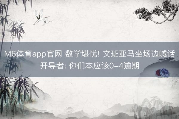 M6体育app官网 数学堪忧! 文班亚马坐场边喊话开导者: 你们本应该0-4逾期