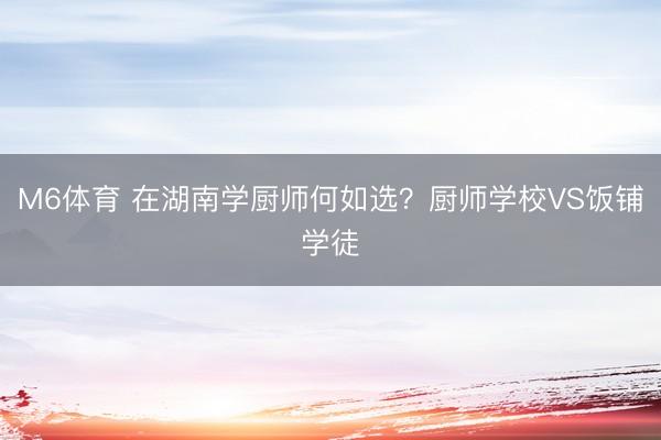 M6体育 在湖南学厨师何如选？厨师学校VS饭铺学徒