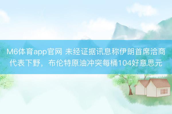 M6体育app官网 未经证据讯息称伊朗首席洽商代表下野，布伦特原油冲突每桶104好意思元